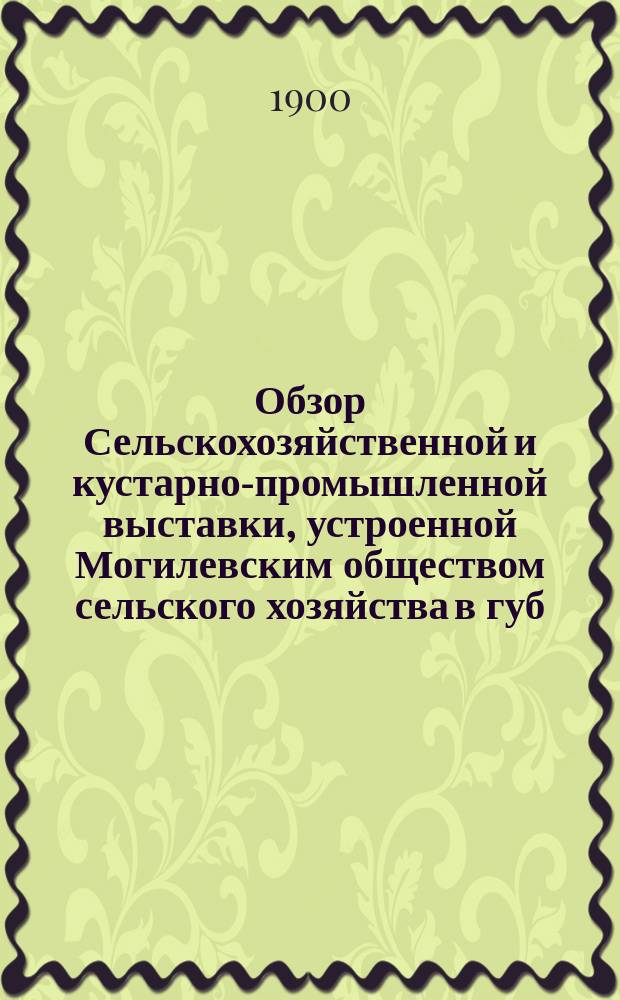 Обзор Сельскохозяйственной и кустарно-промышленной выставки, устроенной Могилевским обществом сельского хозяйства в губ. гор. Могилеве на Днепре в 1898 году