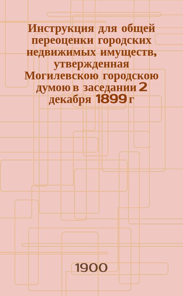 Инструкция для общей переоценки городских недвижимых имуществ, утвержденная Могилевскою городскою думою в заседании 2 декабря 1899 г.
