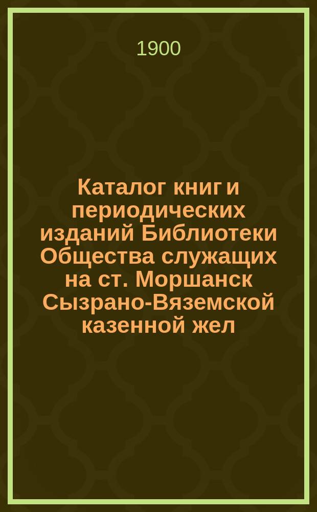 Каталог книг и периодических изданий Библиотеки Общества служащих на ст. Моршанск Сызрано-Вяземской казенной жел. дор.