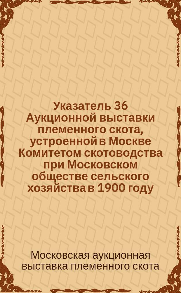 Указатель 36 Аукционной выставки племенного скота, устроенной в Москве Комитетом скотоводства при Московском обществе сельского хозяйства в 1900 году...