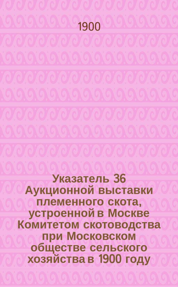 Указатель 36 Аукционной выставки племенного скота, устроенной в Москве Комитетом скотоводства при Московском обществе сельского хозяйства в 1900 году... ... [Отд. 1 : Молочный скот]