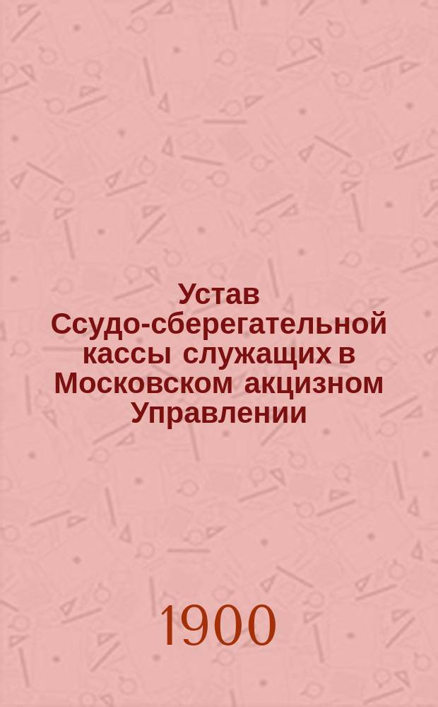 Устав Ссудо-сберегательной кассы служащих в Московском акцизном Управлении : Утв. 5 янв. 1900 г.