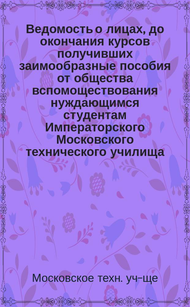 Ведомость о лицах, до окончания курсов получивших заимообразные пособия от общества вспомоществования нуждающимся студентам Императорского Московского технического училища, - окончивших курс и выбывших из училища на первое июля 1900 года