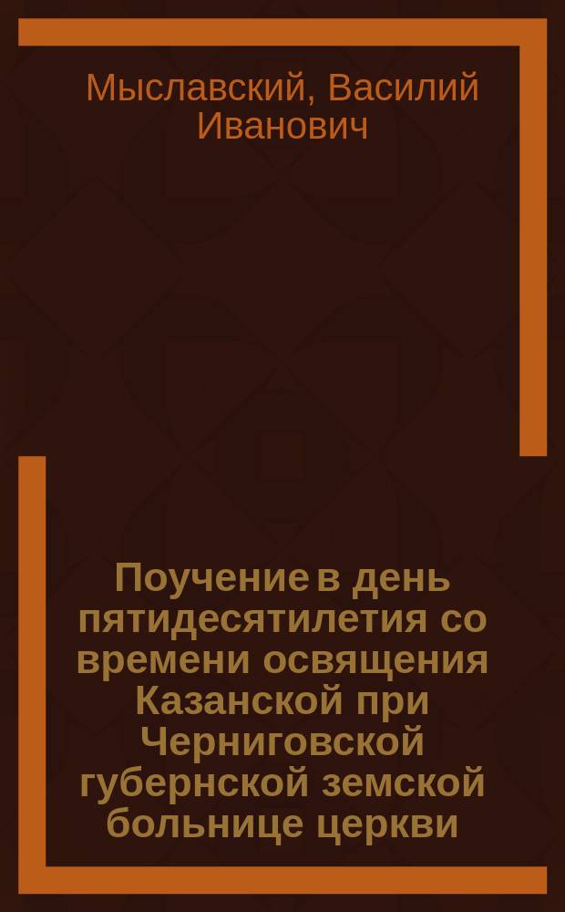Поучение в день пятидесятилетия со времени освящения Казанской при Черниговской губернской земской больнице церкви. (8 окт. 1850 г. - 8 окт. 1900 г.)