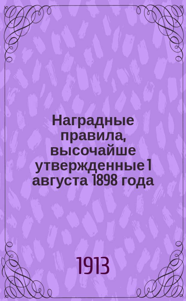 Наградные правила, высочайше утвержденные 1 августа 1898 года : С последовавшими 29 апр. и 2 авг. 1900 г., 16 ноября 1904 г., 17 мая и 16 июня 1908 г., 3 и 7 дек. 1909 г. и 13 июня 1912 г. дополнениями