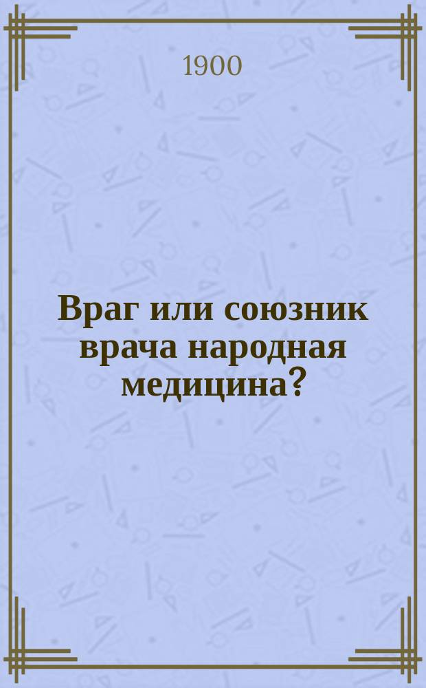 Враг или союзник врача народная медицина? : Речь, произнес. в годич. заседании О-ва врачей 27 сент. 1898 г.