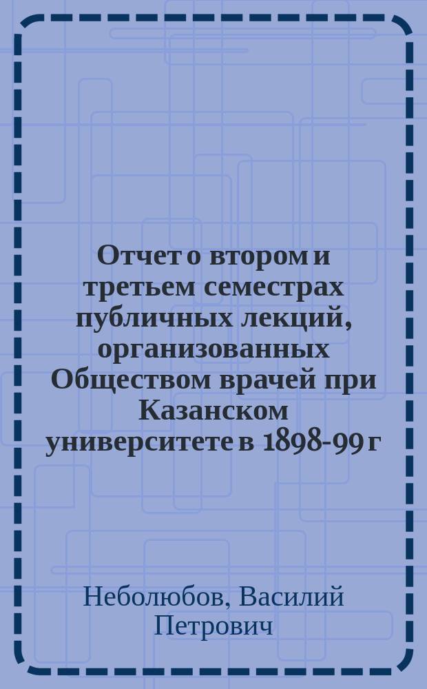 Отчет о втором и третьем семестрах публичных лекций, организованных Обществом врачей при Казанском университете в 1898-99 г.