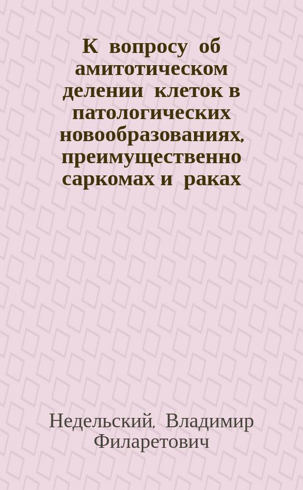К вопросу об амитотическом делении клеток в патологических новообразованиях, преимущественно саркомах и раках : Дис. на степ. д-ра мед. В.Н. Недельского