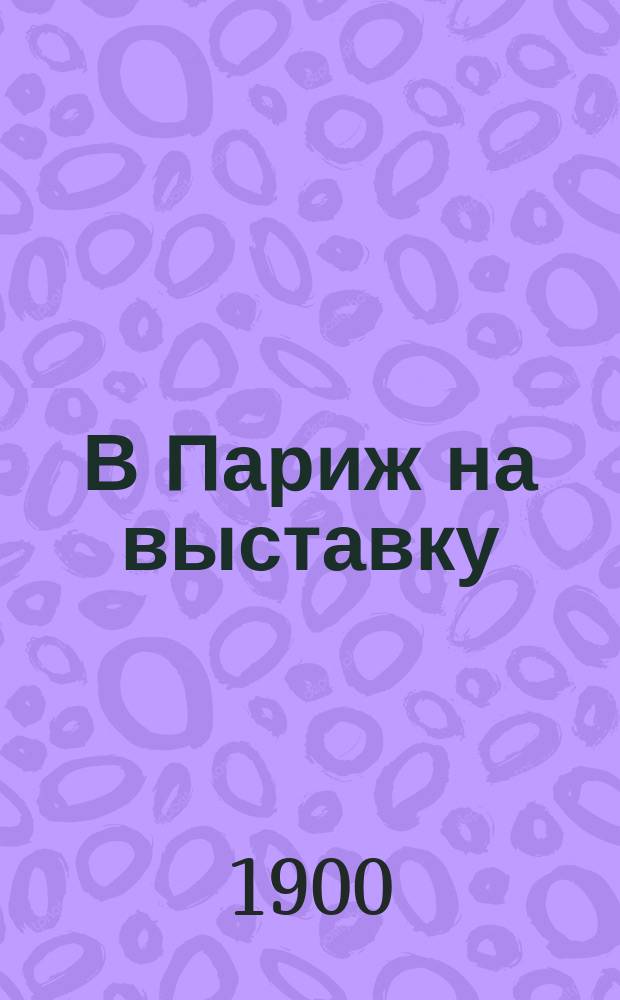 В Париж на выставку : Путеводитель по Западной Европе, Парижу и Всемирной выставке 1900 года
