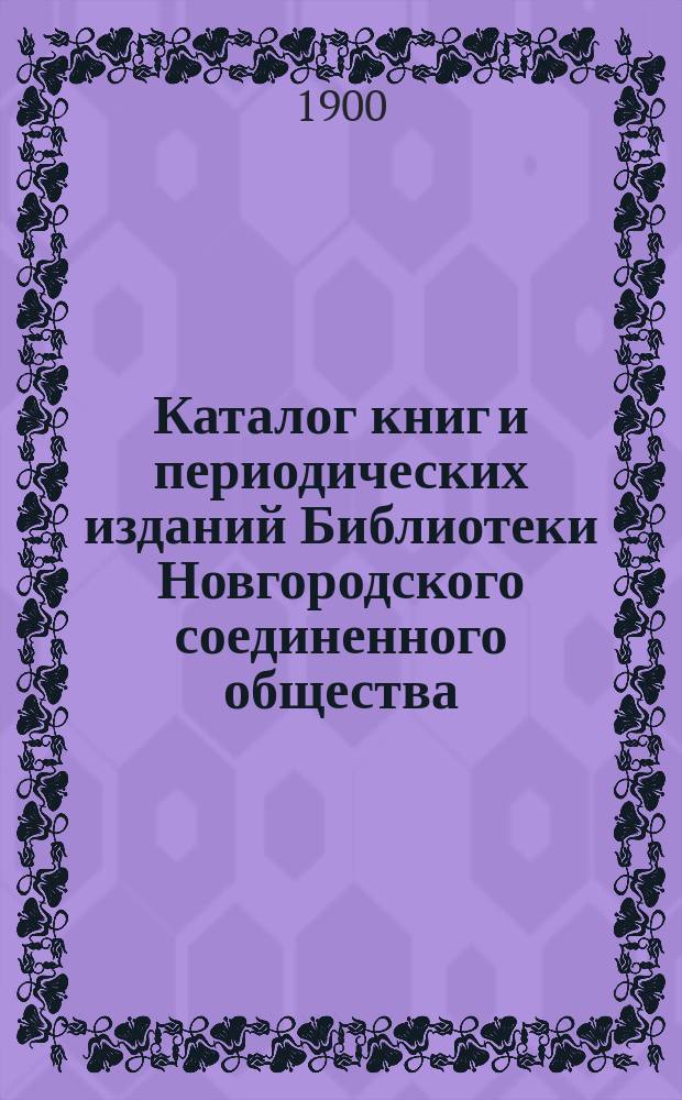 Каталог книг и периодических изданий Библиотеки Новгородского соединенного общества : Сост. по 15 авг. 1900 г