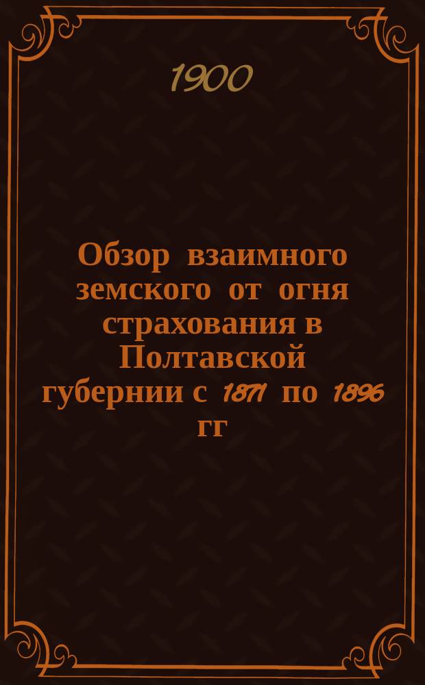 Обзор взаимного земского от огня страхования в Полтавской губернии с 1871 по 1896 гг : Вып. 1. Вып. 1 : Страхование построек
