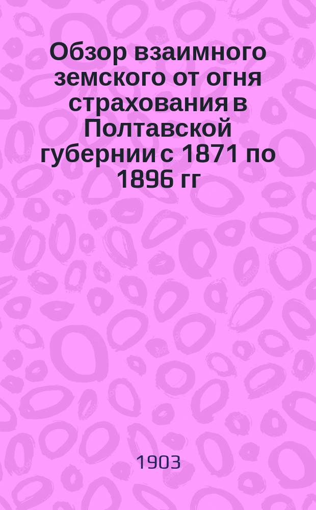 Обзор взаимного земского от огня страхования в Полтавской губернии с 1871 по 1896 гг : Вып. 1. Вып. 2. 1 : Пожары ; 2. Основные данные для установления тарифа страховых платежей
