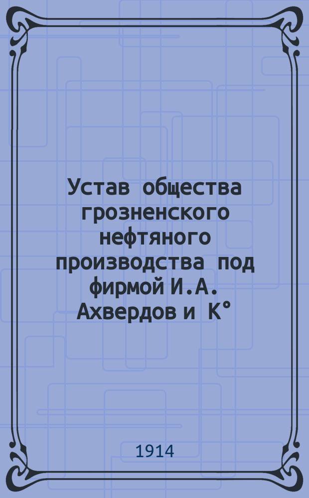 Устав общества грозненского нефтяного производства под фирмой И.А. Ахвердов и К&deg; : С изм. утв. 30 янв. 1914 г.