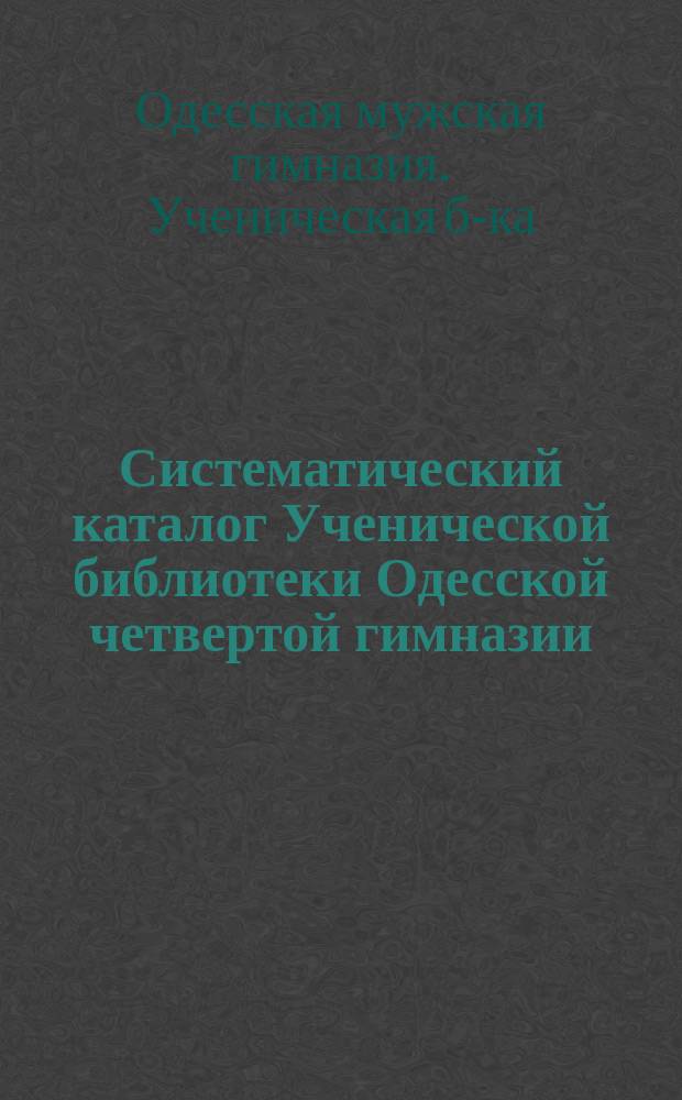 Систематический каталог Ученической библиотеки Одесской четвертой гимназии : Для пользования учеников по поручению пед. совета сост. библиотекарь Ученич. б-ки преп. А. Григорьев