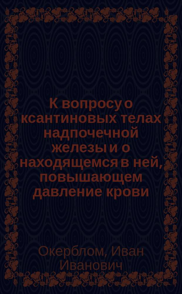 К вопросу о ксантиновых телах надпочечной железы и о находящемся в ней, повышающем давление крови, веществе : Дис. на степ. магистра фармации Ивана Окерблома