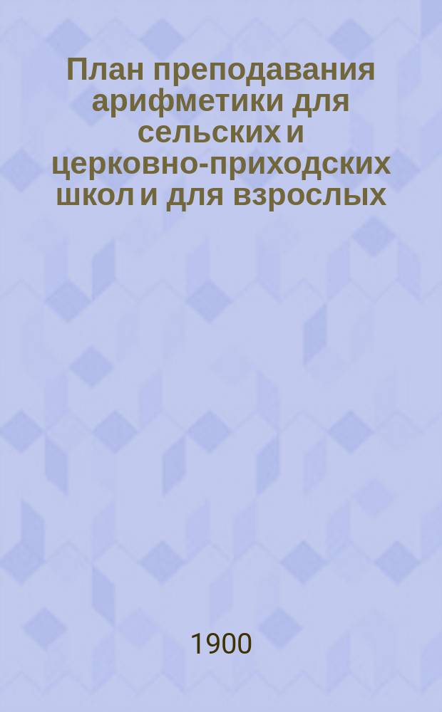 План преподавания арифметики для сельских и церковно-приходских школ и для взрослых : Скорое, непрерывно-последоват. изуч. курса 1 кл. с подготовкой для действий при метрич. системе мер