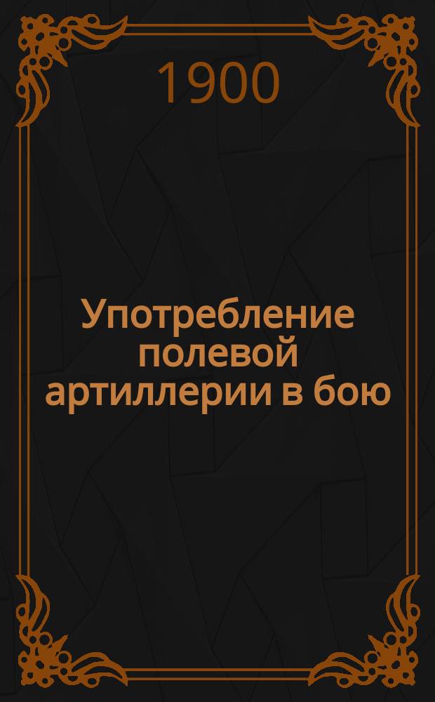 Употребление полевой артиллерии в бою : Лекции орд. проф. Николаев. акад. Ген. штаба ген.-майора Н.А. Орлова