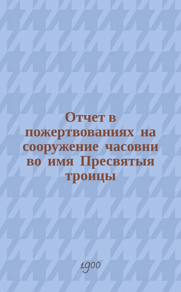 Отчет в пожертвованиях на сооружение часовни во имя Пресвятыя троицы : На речке Лубье в Колтушском имении г.г. Ильиных