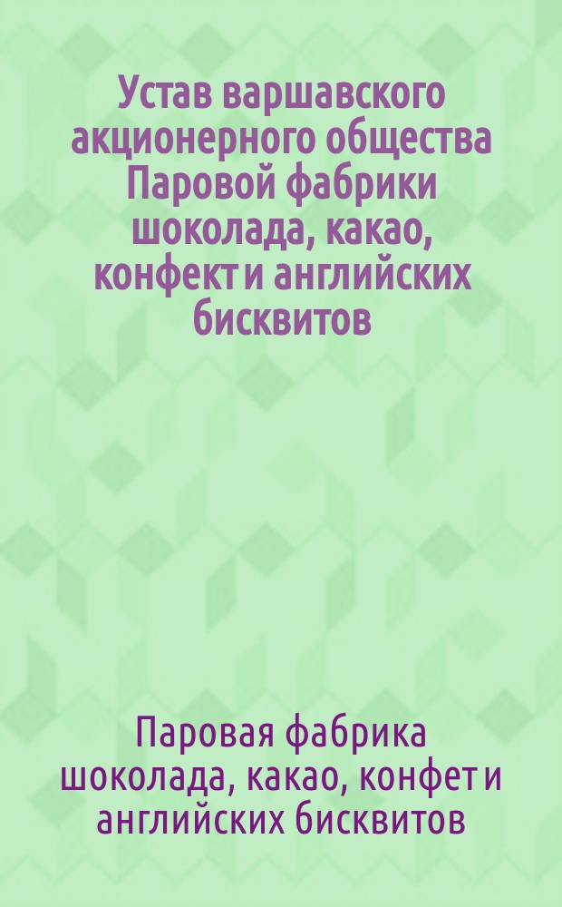 Устав варшавского акционерного общества Паровой фабрики шоколада, какао, конфект и английских бисквитов : Утв. 25 дек. 1899 г.