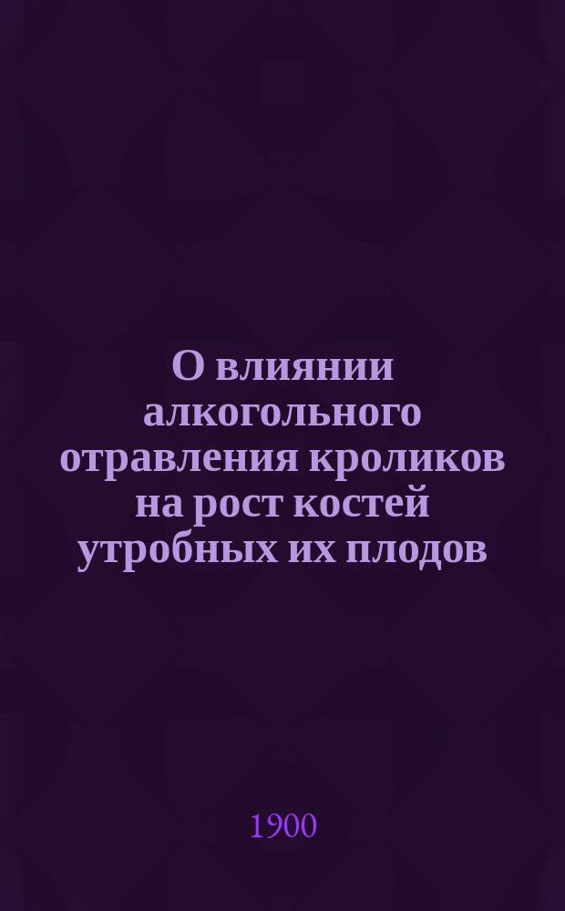 О влиянии алкогольного отравления кроликов на рост костей утробных их плодов : Эксперим. исслед. из Лаб. проф. К.Н. Виноградова : Дис. на степ. д-ра мед. Пергамента