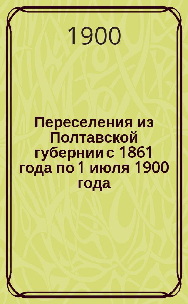 Переселения из Полтавской губернии с 1861 года по 1 июля 1900 года : Сост. по поручению Полтав. губ. зем. упр. Вып. 1