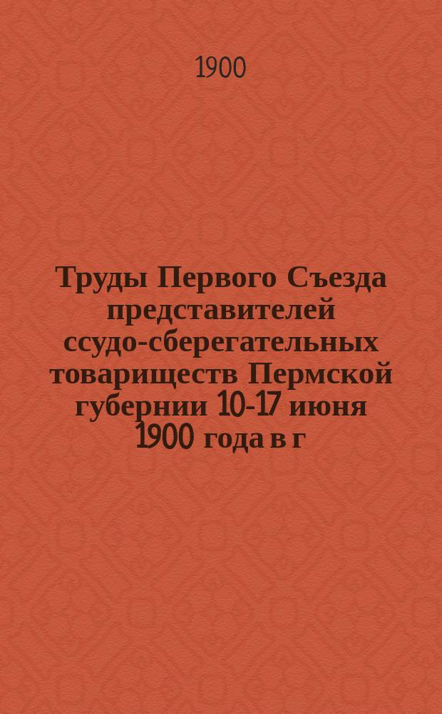 Труды Первого Съезда представителей ссудо-сберегательных товариществ Пермской губернии 10-17 июня 1900 года в г. Перми