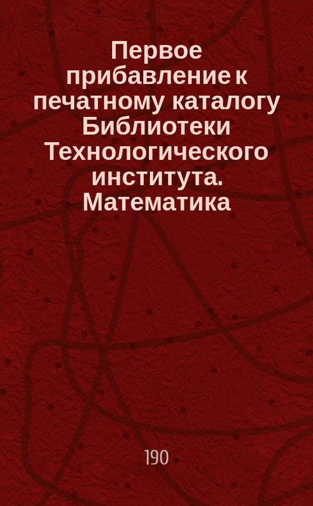 !Первое прибавление к печатному каталогу Библиотеки Технологического института. Математика. Механика. Строительное искусство. Естественные науки. Политические науки. Смесь : Кн., поступившие после 1891 г