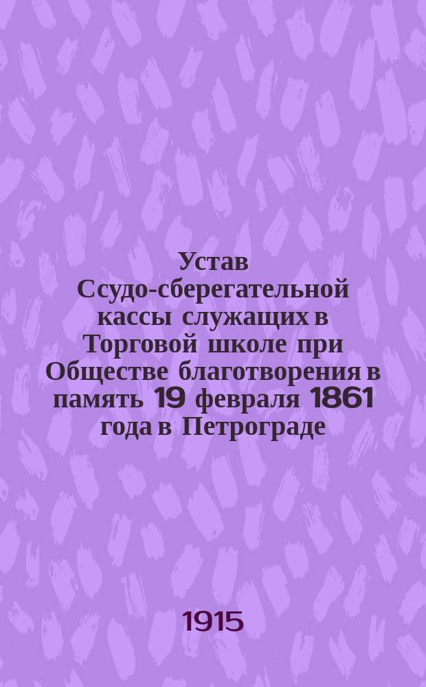 Устав Ссудо-сберегательной кассы служащих в Торговой школе при Обществе благотворения в память 19 февраля 1861 года в Петрограде : Утв. 27 нояб. 1914 г.