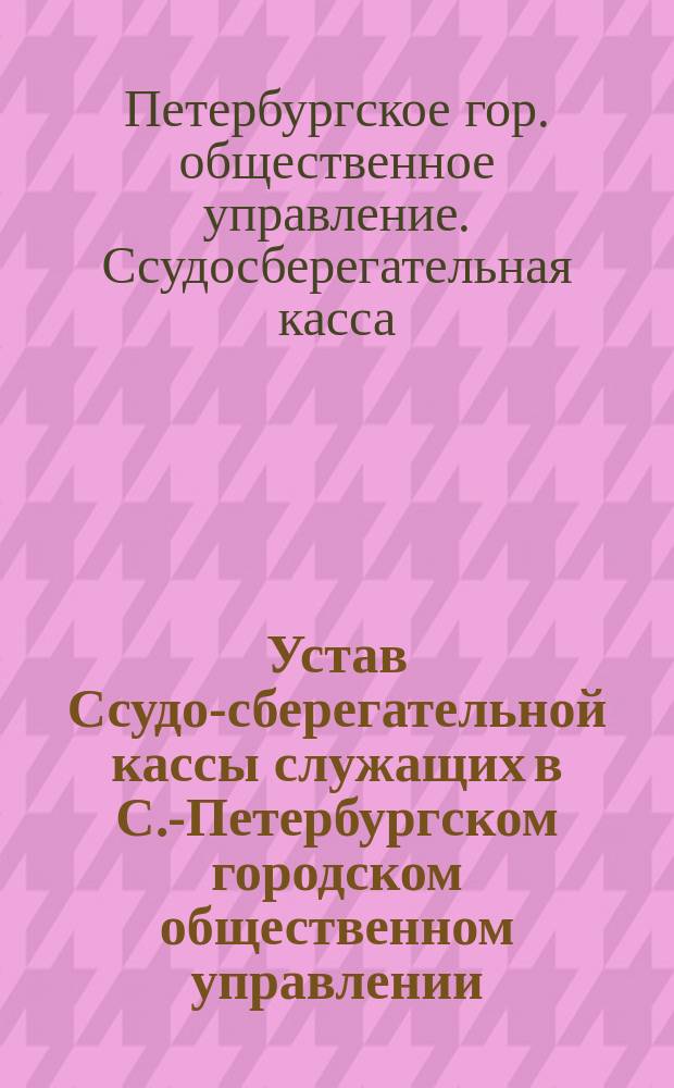 Устав Ссудо-сберегательной кассы служащих в С.-Петербургском городском общественном управлении : Утв. 11 февр. 1894 г.