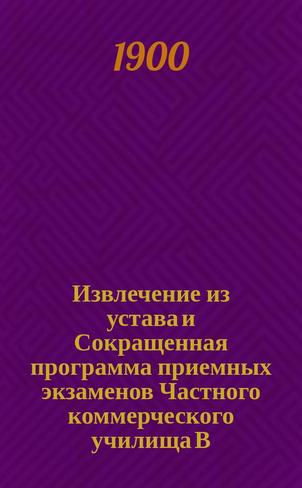 !Извлечение из устава и Сокращенная программа приемных экзаменов Частного коммерческого училища В.Ф. Штюрмера в С.-Петербурге, состоящего в ведении Министерства финансов : Утв. 10 февр. 1899 г.