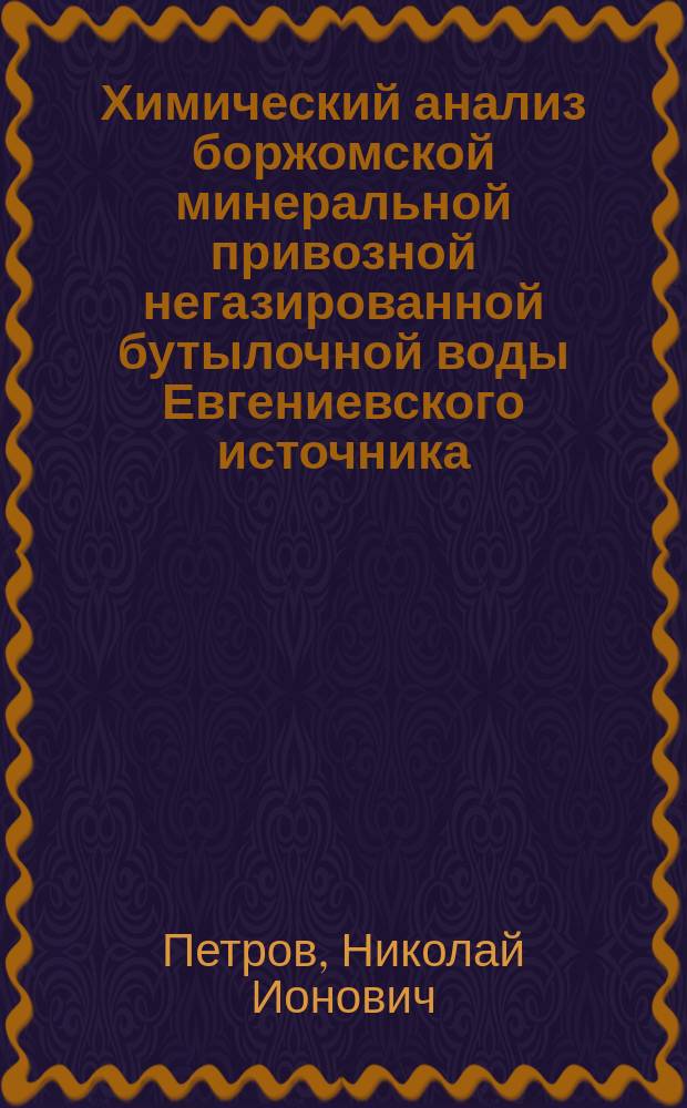 Химический анализ боржомской минеральной привозной негазированной бутылочной воды Евгениевского источника : Топография, климатология, геология, генезис и ист. очерк Евгениев. источника : Дис. на степ. д-ра мед. Николая Ионовича Петрова
