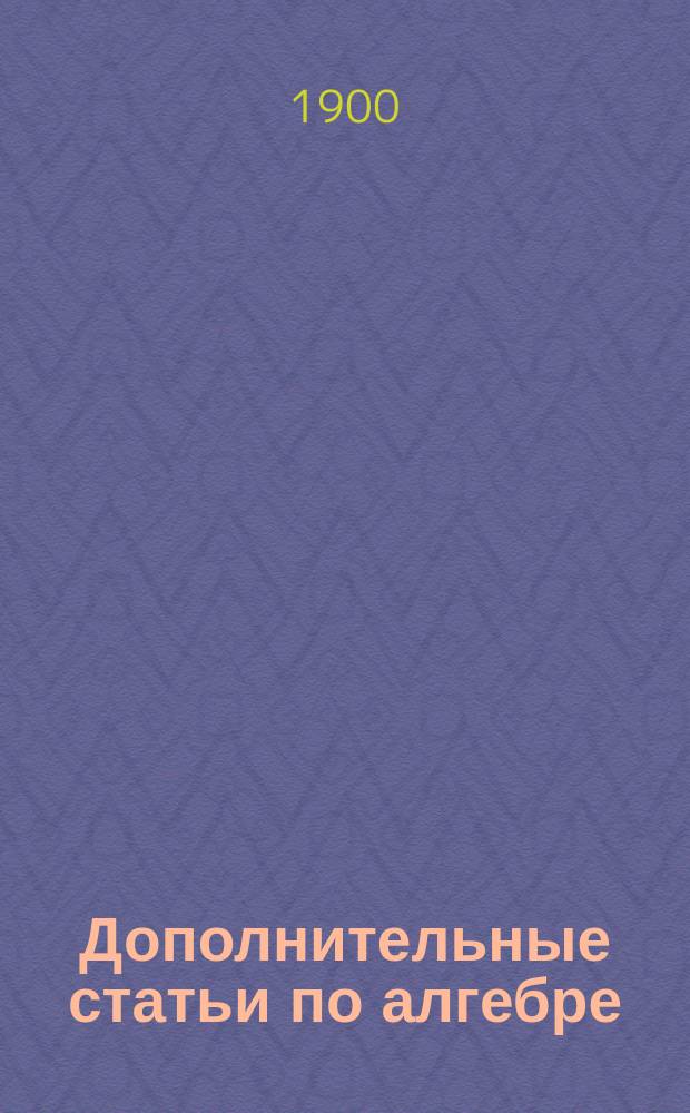 Дополнительные статьи по алгебре : (Курс 7-го и 8-го кл. гимназий) : Пособие для готовящихся в высш. техн. учеб. заведения