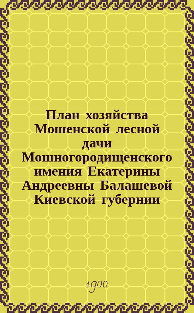 План хозяйства Мошенской лесной дачи Мошногородищенского имения Екатерины Андреевны Балашевой Киевской губернии, Черкасского уезда, с отдельными приложениями планов: 1) двух специальных, 2) двух - лесонасаждений, 3) двух - топографических, в соединении с планом, сечей и сети просек, 4) двух - почвенных : На десятилетие с 1 авг. 1898 г. по 1 авг. 1908 г