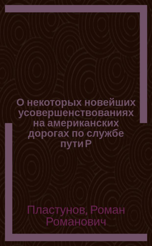 О некоторых новейших усовершенствованиях на американских дорогах по службе пути Р. Пластунова : Чит. в техн. беседе при Упр. Юго-зап. ж. д. 20 дек. 1899 г.