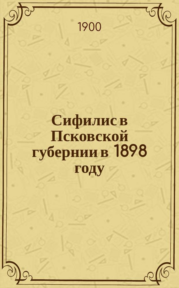 Сифилис в Псковской губернии в 1898 году : (Материалы для изуч. распростр. сифилиса в Псков. губ. по дан. преимущественно карточ. регистрации г.г. зем. врачей)