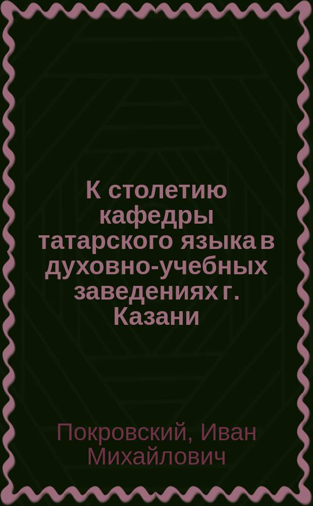К столетию кафедры татарского языка в духовно-учебных заведениях г. Казани (1800-1900 гг.)