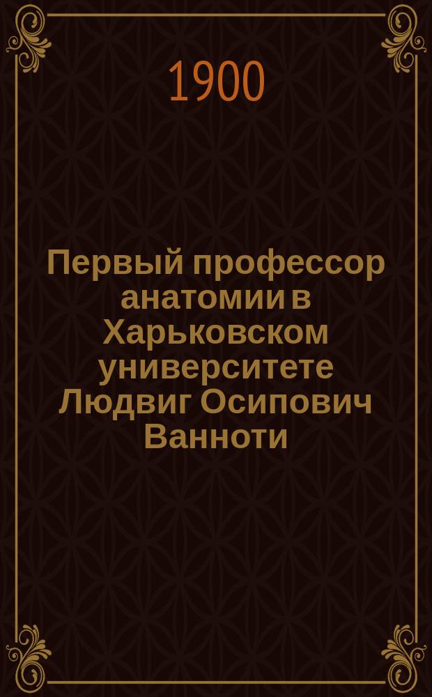 Первый профессор анатомии в Харьковском университете Людвиг Осипович Ванноти : (Материалы для истории Харьк. ун-та)