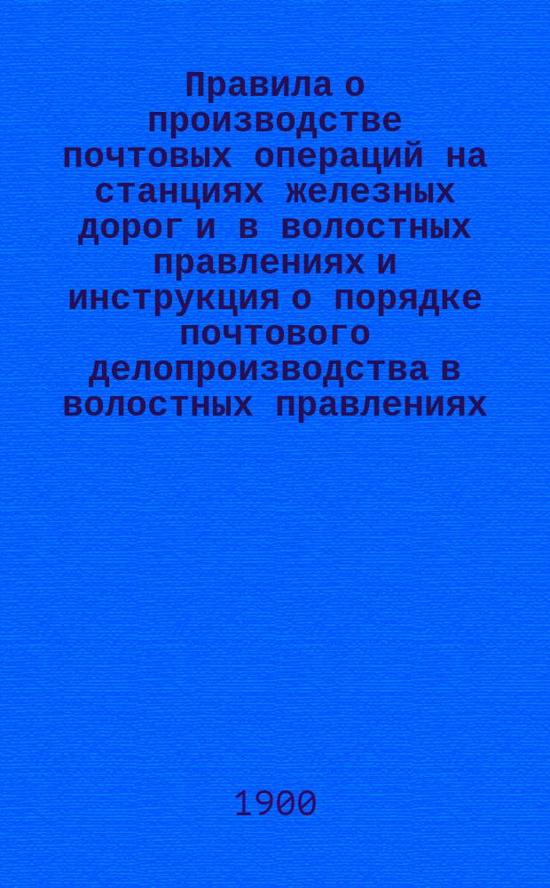 Правила о производстве почтовых операций на станциях железных дорог и в волостных правлениях и инструкция о порядке почтового делопроизводства в волостных правлениях
