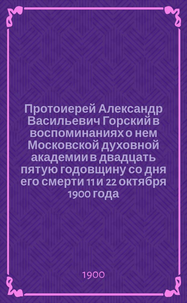 Протоиерей Александр Васильевич Горский в воспоминаниях о нем Московской духовной академии в двадцать пятую годовщину со дня его смерти 11 и 22 октября 1900 года : С прил. некоторых неизд. бумаг из арх. А.В. Горского : Сборник