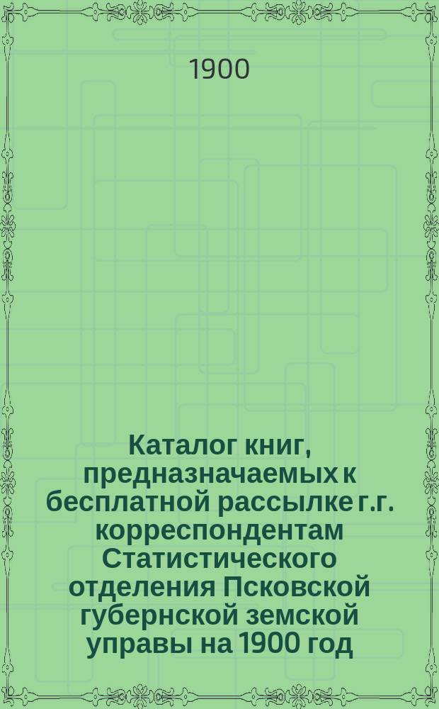 Каталог книг, предназначаемых к бесплатной рассылке г.г. корреспондентам Статистического отделения Псковской губернской земской управы на 1900 год