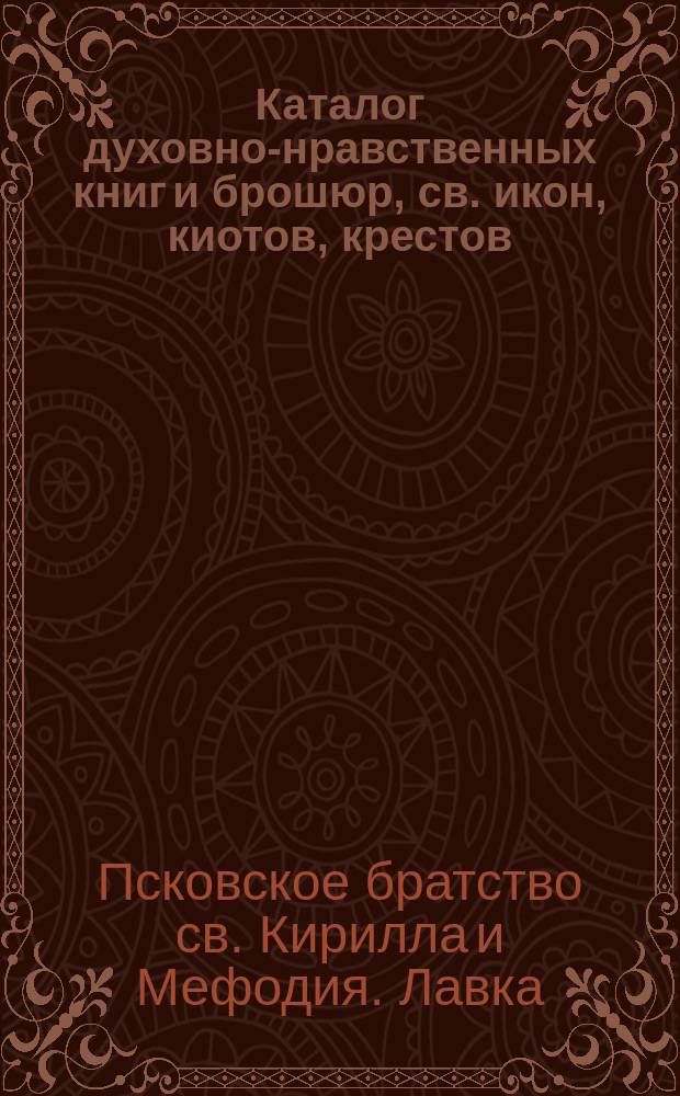 Каталог духовно-нравственных книг и брошюр, св. икон, киотов, крестов: наперсных-священнических и шейных, цепочек, шнуров и лент для крестиков и священ. картин, продающихся в лавке Псковского Кирилло-Мефодиевского братства... в гор. Пскове
