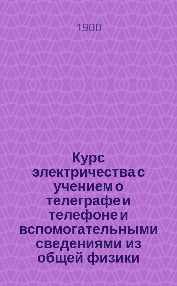 Курс электричества с учением о телеграфе и телефоне и вспомогательными сведениями из общей физики, механики, химии и математики : Сост. П.О. Рабинович и И.Г. Бенькевич, согласно с прогр. испытаний для поступления на должности телеграф. механика, надсмотрщика и телеграфиста 3 и 4 разрядов