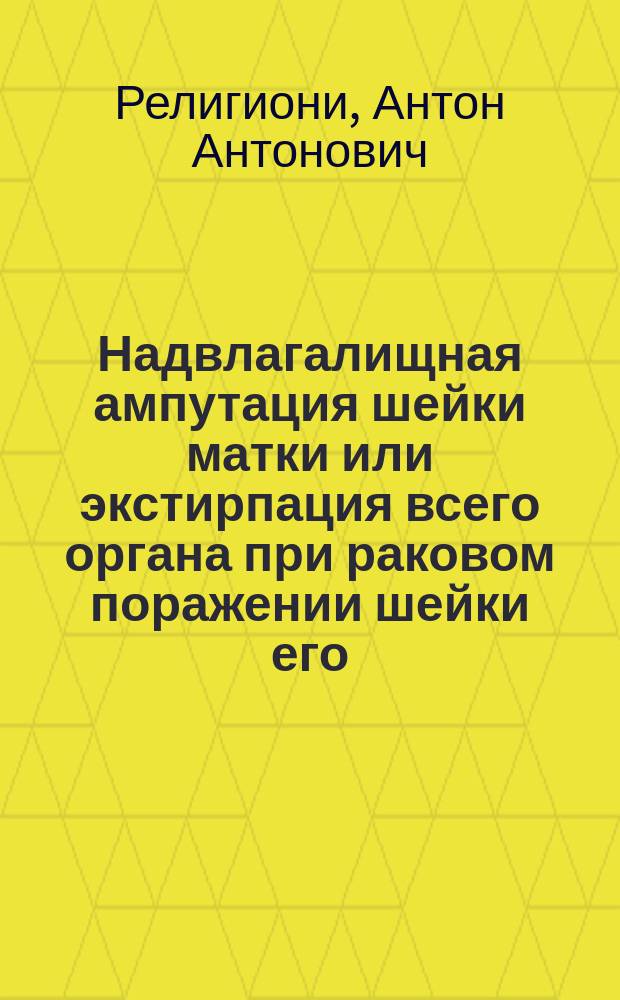 Надвлагалищная ампутация шейки матки или экстирпация всего органа при раковом поражении шейки его : (Патол.-анатом. исслед.) : Дис. на степ. д-ра мед. А.А. Религиони