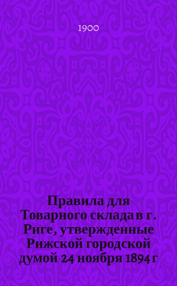 Правила для Товарного склада в г. Риге, утвержденные Рижской городской думой 24 ноября 1894 г. : С изм. согласно предложениям г. министра финансов от 3 апр. 1899 г