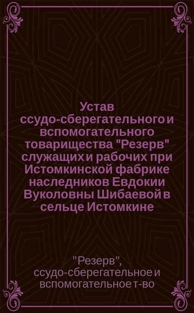 Устав ссудо-сберегательного и вспомогательного товарищества "Резерв" служащих и рабочих при Истомкинской фабрике наследников Евдокии Вуколовны Шибаевой в сельце Истомкине, близ города Богородска, Московской губернии : Утв. 5 июня 1902 г.