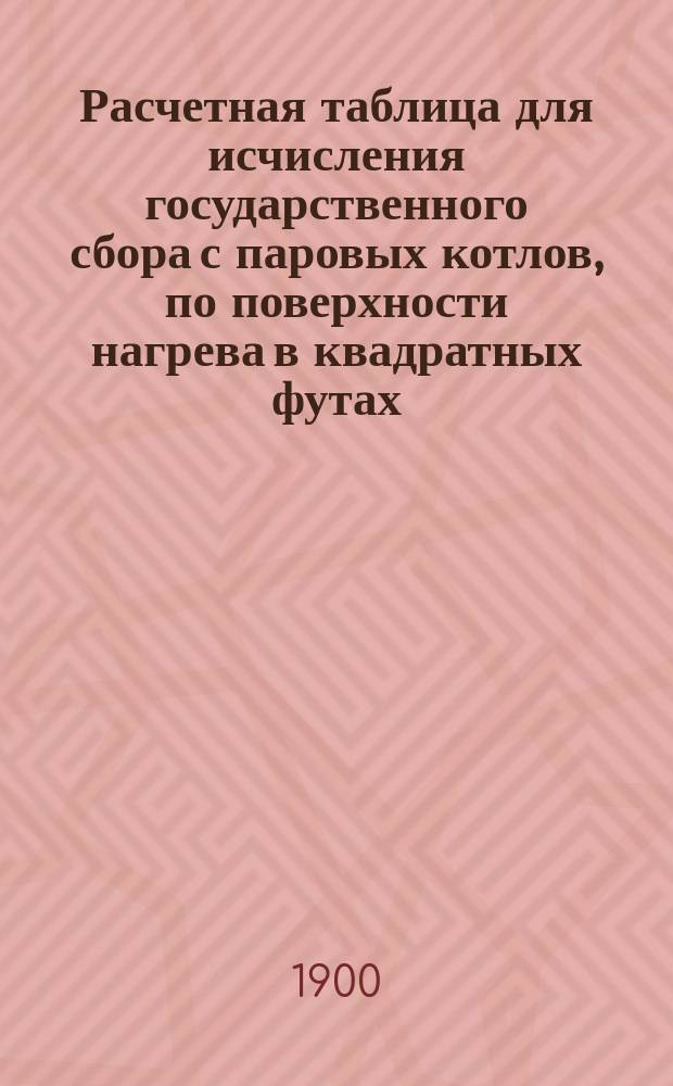 Расчетная таблица для исчисления государственного сбора с паровых котлов, по поверхности нагрева в квадратных футах : (Ст. 3 выс. утв. 8 июня 1898 г. мин. Гос. совета)