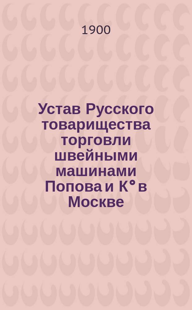 Устав Русского товарищества торговли швейными машинами Попова и К° в Москве : Утв. 30 июня 1900 г.