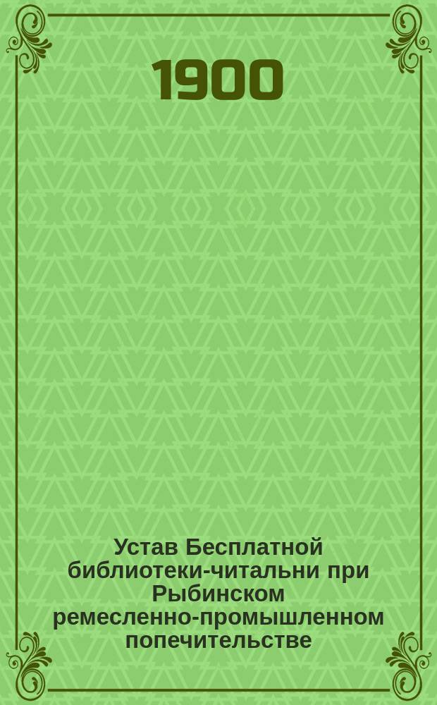Устав Бесплатной библиотеки-читальни при Рыбинском ремесленно-промышленном попечительстве... : Утв. 30 июня 1900 г.