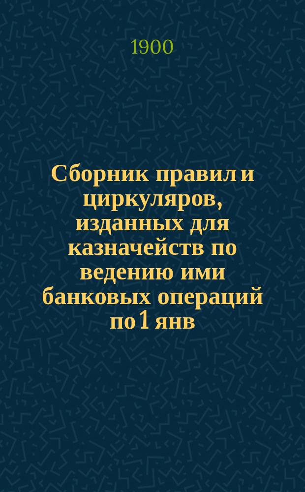 Сборник правил и циркуляров, изданных для казначейств по ведению ими банковых операций по 1 янв. 1900 г.