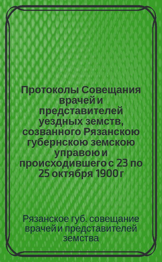 Протоколы Совещания врачей и представителей уездных земств, созванного Рязанскою губернскою земскою управою и происходившего с 23 по 25 октября 1900 г.